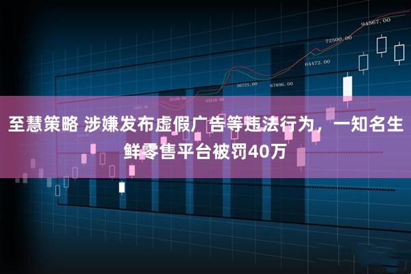至慧策略 涉嫌发布虚假广告等违法行为，一知名生鲜零售平台被罚40万