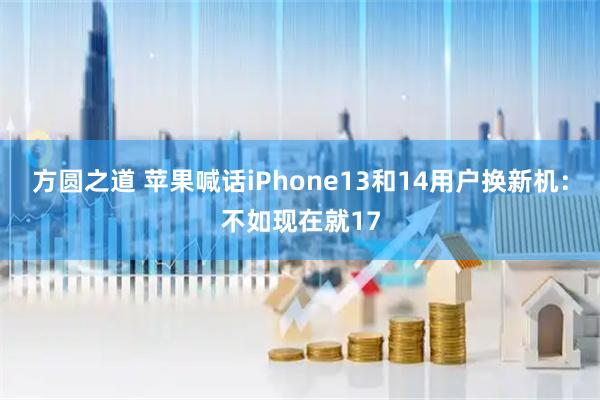 方圆之道 苹果喊话iPhone13和14用户换新机：不如现在就17