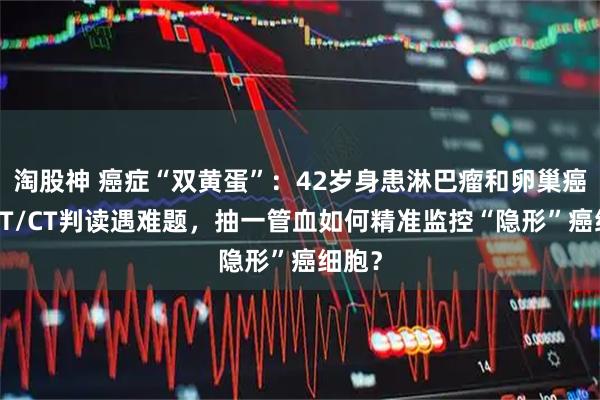淘股神 癌症“双黄蛋”：42岁身患淋巴瘤和卵巢癌，PET/CT判读遇难题，抽一管血如何精准监控“隐形”癌细胞？