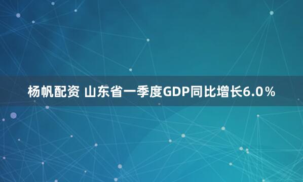 杨帆配资 山东省一季度GDP同比增长6.0％