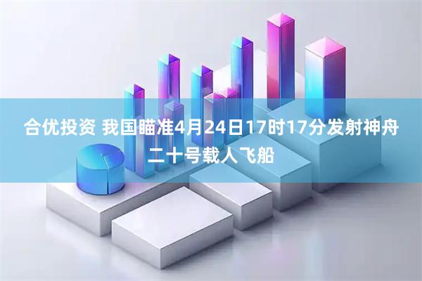 合优投资 我国瞄准4月24日17时17分发射神舟二十号载人飞船