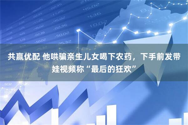 共赢优配 他哄骗亲生儿女喝下农药，下手前发带娃视频称“最后的狂欢”