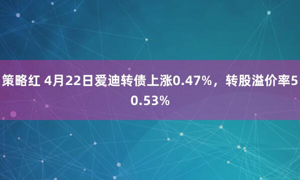 策略红 4月22日爱迪转债上涨0.47%，转股溢价率50.53%