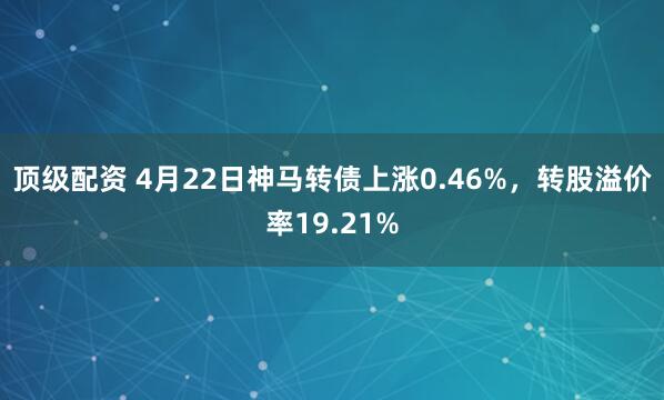 顶级配资 4月22日神马转债上涨0.46%，转股溢价率19.21%