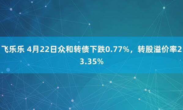 飞乐乐 4月22日众和转债下跌0.77%，转股溢价率23.35%