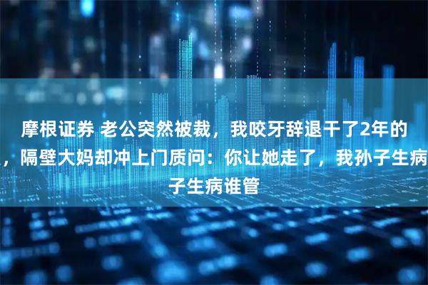 摩根证券 老公突然被裁，我咬牙辞退干了2年的月嫂，隔壁大妈却冲上门质问：你让她走了，我孙子生病谁管