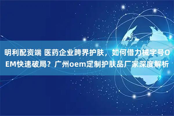 明利配资端 医药企业跨界护肤，如何借力械字号OEM快速破局？广州oem定制护肤品厂家深度解析