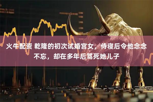 火牛配资 乾隆的初次试婚宫女，侍寝后令他念念不忘，却在多年后骂死她儿子