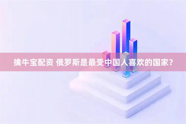 擒牛宝配资 俄罗斯是最受中国人喜欢的国家？