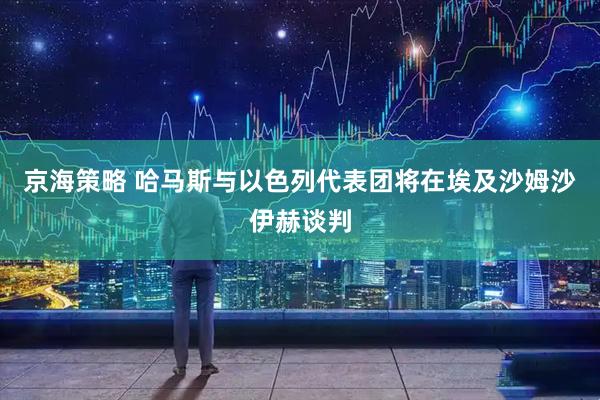 京海策略 哈马斯与以色列代表团将在埃及沙姆沙伊赫谈判