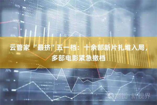 云管家 “最挤”五一档：十余部新片扎堆入局，多部电影紧急撤档