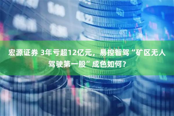 宏源证券 3年亏超12亿元，易控智驾“矿区无人驾驶第一股”成色如何？